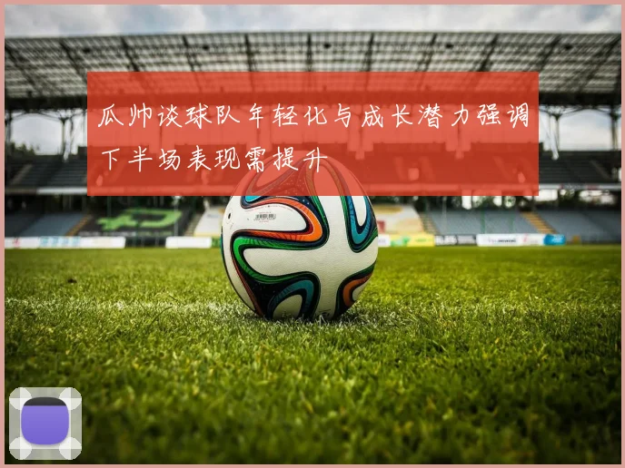 瓜帅谈球队年轻化与成长潜力强调下半场表现需提升