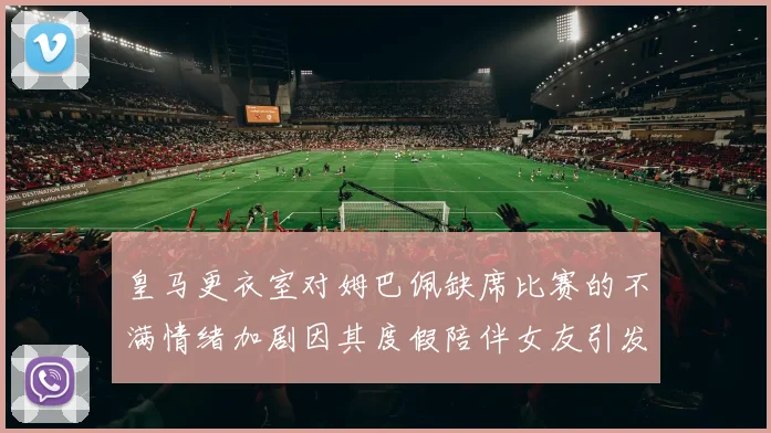 皇马更衣室对姆巴佩缺席比赛的不满情绪加剧因其度假陪伴女友引发争议