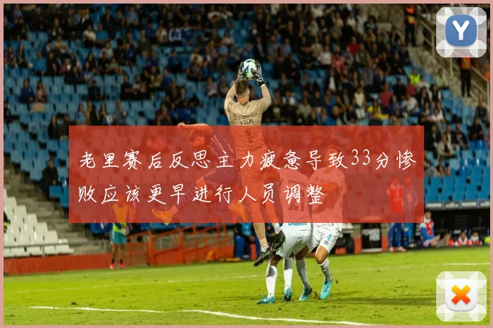老里赛后反思主力疲惫导致33分惨败应该更早进行人员调整