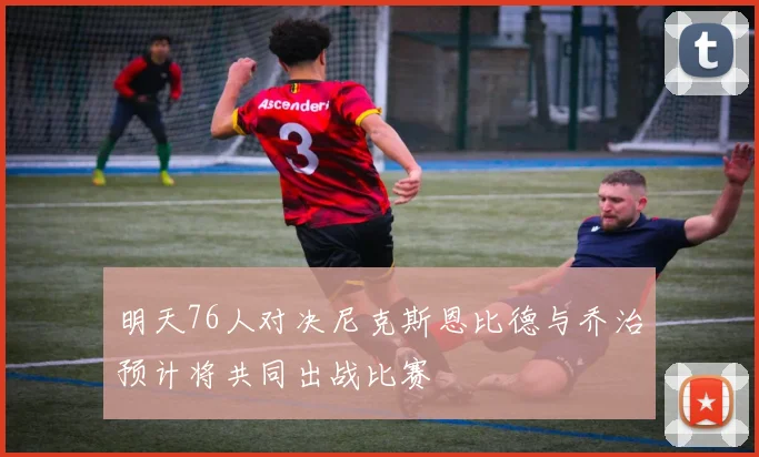 明天76人对决尼克斯恩比德与乔治预计将共同出战比赛