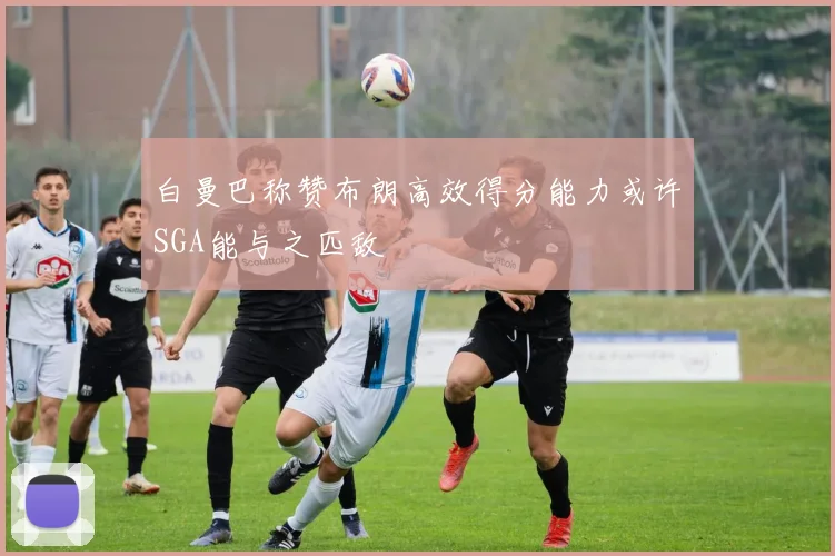 白曼巴称赞布朗高效得分能力或许SGA能与之匹敌