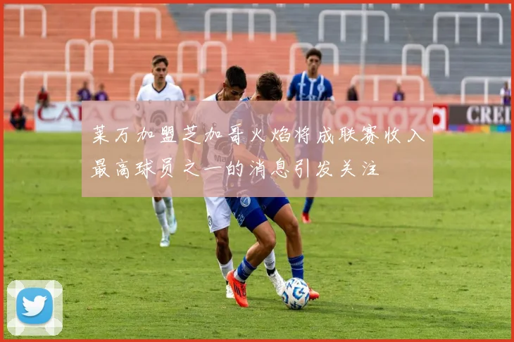 莱万加盟芝加哥火焰将成联赛收入最高球员之一的消息引发关注