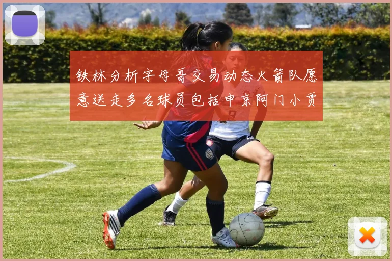 铁林分析字母哥交易动态火箭队愿意送走多名球员包括申京阿门小贾