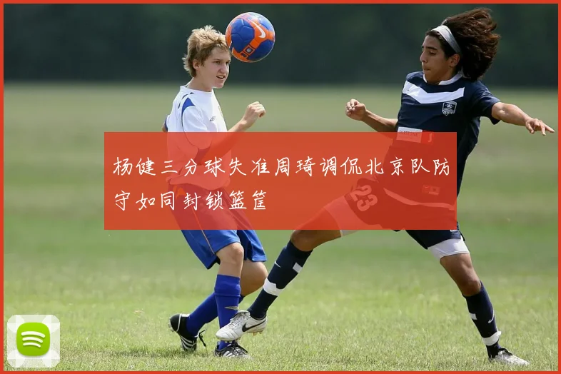 杨健三分球失准周琦调侃北京队防守如同封锁篮筐