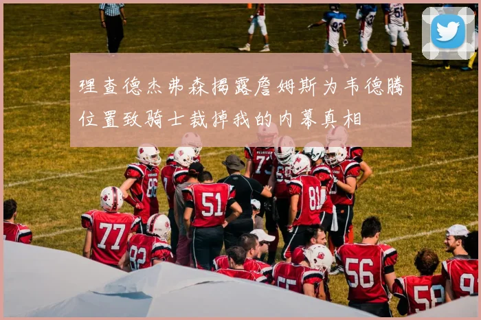 理查德杰弗森揭露詹姆斯为韦德腾位置致骑士裁掉我的内幕真相