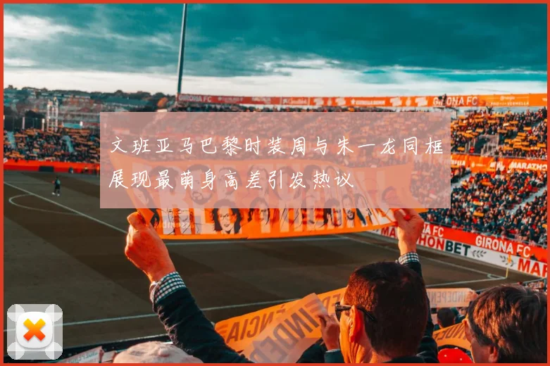 文班亚马巴黎时装周与朱一龙同框展现最萌身高差引发热议