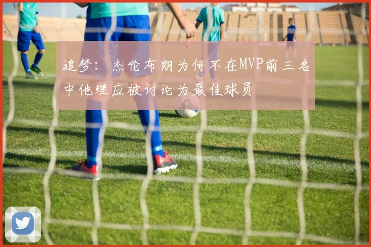 追梦：杰伦布朗为何不在MVP前三名中他理应被讨论为最佳球员