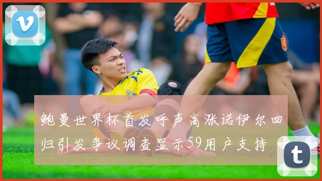 鲍曼世界杯首发呼声高涨诺伊尔回归引发争议调查显示59用户支持
