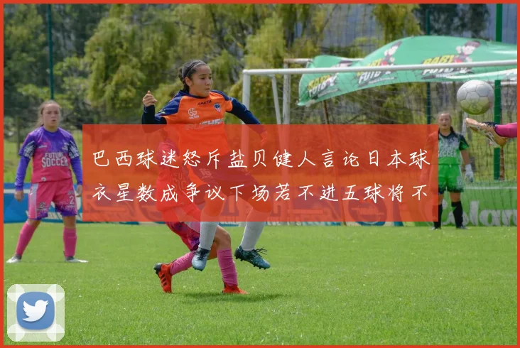 巴西球迷怒斥盐贝健人言论日本球衣星数成争议下场若不进五球将不庆祝