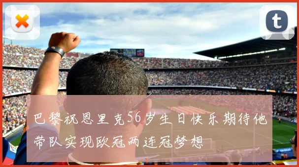 巴黎祝恩里克56岁生日快乐期待他带队实现欧冠两连冠梦想
