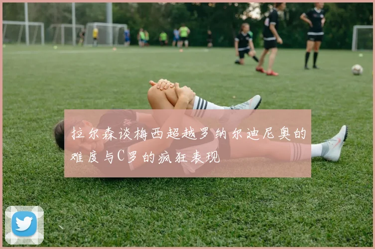 拉尔森谈梅西超越罗纳尔迪尼奥的难度与C罗的疯狂表现