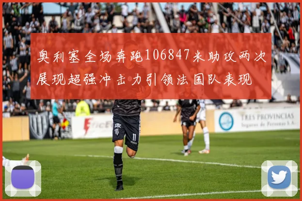 奥利塞全场奔跑106847米助攻两次展现超强冲击力引领法国队表现