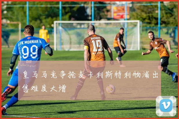 皇马马竞争抢麦卡利斯特利物浦出售难度大增