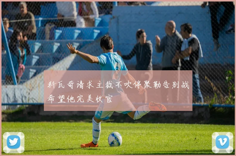 科瓦奇请求主裁不吹停聚勒告别战希望他完美收官