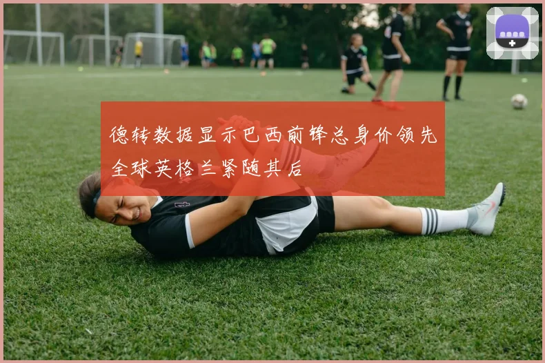 德转数据显示巴西前锋总身价领先全球英格兰紧随其后