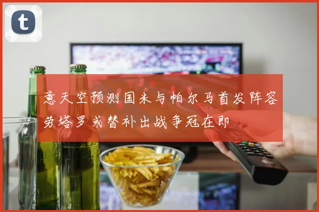 意天空预测国米与帕尔马首发阵容劳塔罗或替补出战争冠在即
