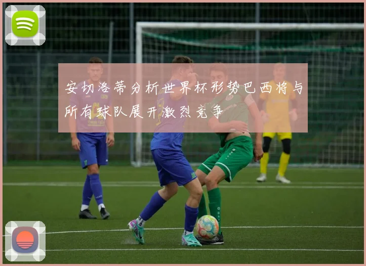 安切洛蒂分析世界杯形势巴西将与所有球队展开激烈竞争