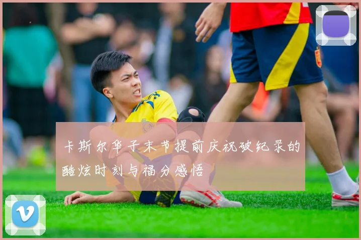 卡斯尔华子末节提前庆祝破纪录的酷炫时刻与福分感悟