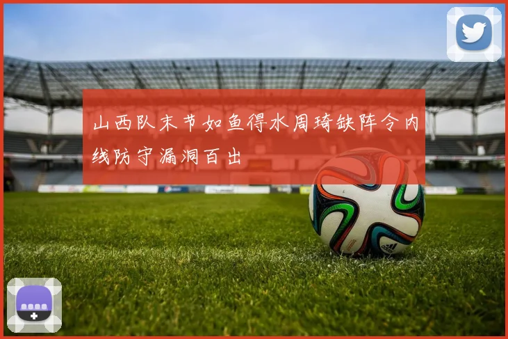 山西队末节如鱼得水周琦缺阵令内线防守漏洞百出