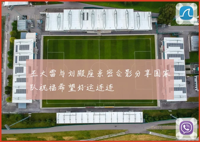 王大雷与刘殿座亲密合影分享国家队祝福希望好运连连