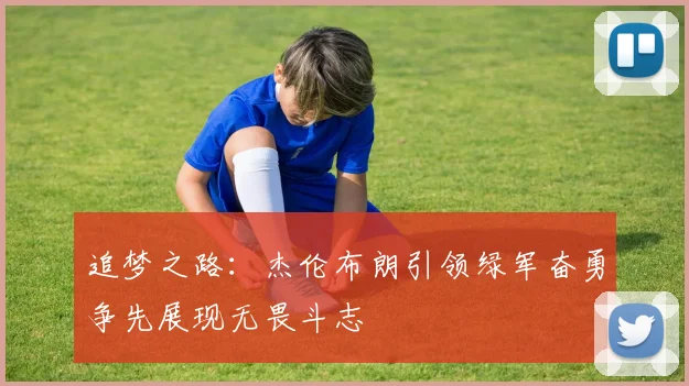 追梦之路：杰伦布朗引领绿军奋勇争先展现无畏斗志
