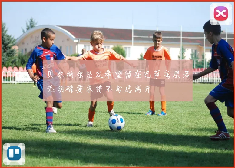 贝尔纳尔坚定希望留在巴萨高层若无明确要求将不考虑离开