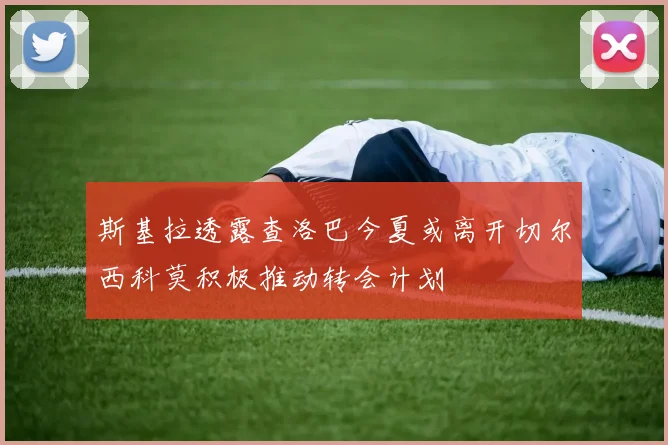 斯基拉透露查洛巴今夏或离开切尔西科莫积极推动转会计划