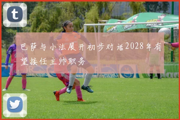 巴萨与小法展开初步对话2028年有望接任主帅职务